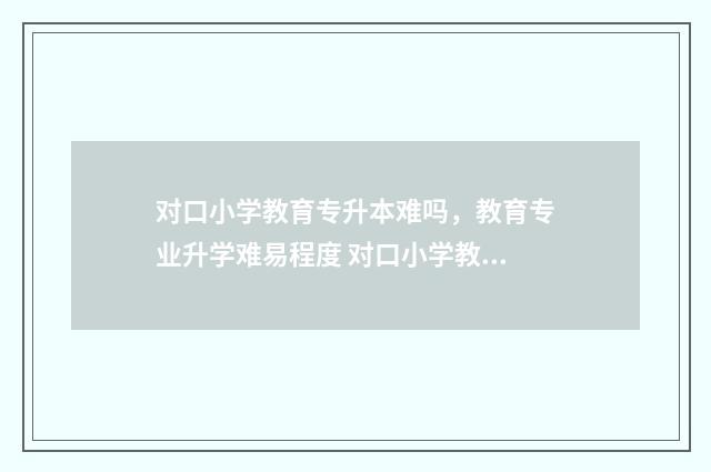 对口小学教育专升本难吗，教育专业升学难易程度 对口小学教育专业怎么样