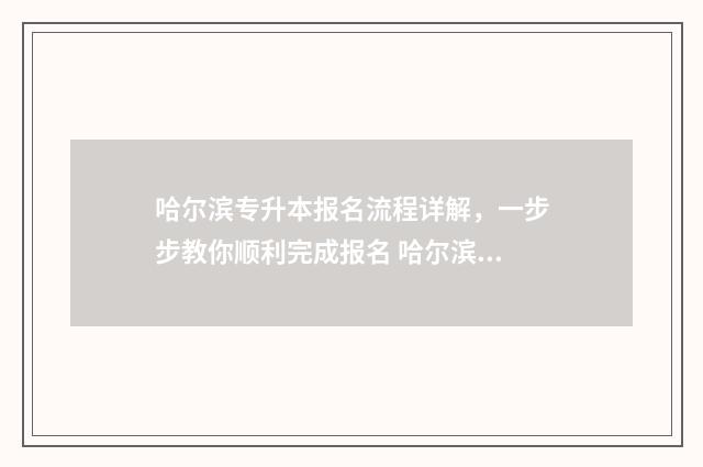 哈尔滨专升本报名流程详解，一步步教你顺利完成报名 哈尔滨专升本报名入口官网