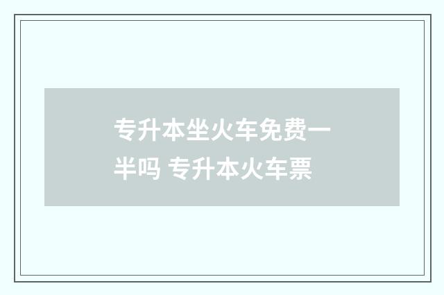 专升本坐火车免费一半吗 专升本火车票