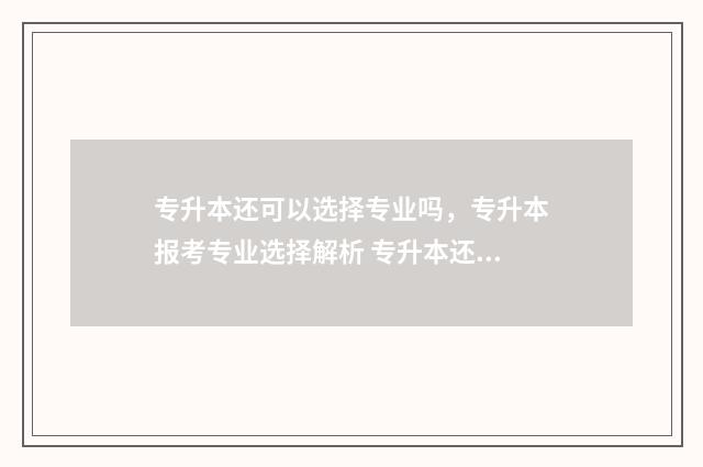 专升本还可以选择专业吗，专升本报考专业选择解析 专升本还可以选学校吗