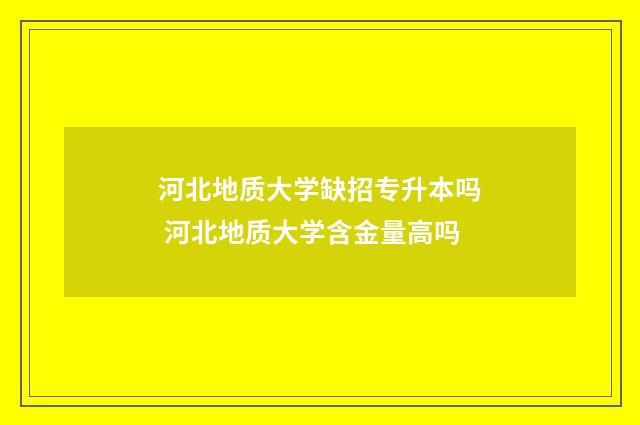 河北地质大学缺招专升本吗 河北地质大学含金量高吗