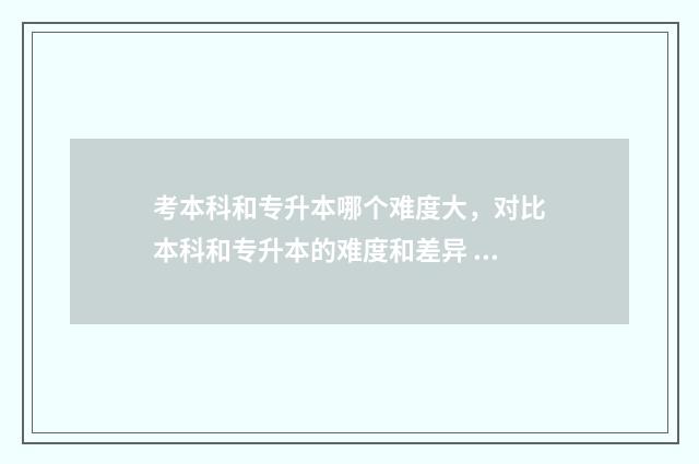 考本科和专升本哪个难度大，对比本科和专升本的难度和差异 本科和专升本哪个含金量高