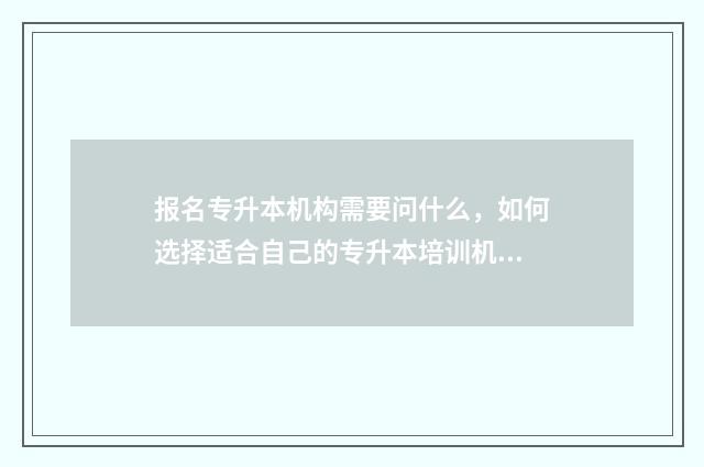 报名专升本机构需要问什么，如何选择适合自己的专升本培训机构 报名专升本机构签合同注意什么