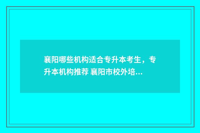 襄阳哪些机构适合专升本考生，专升本机构推荐 襄阳市校外培训机构信息公开公告台