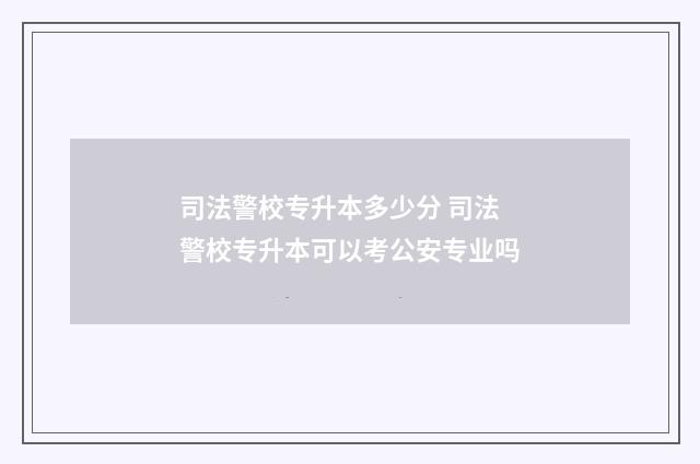 司法警校专升本多少分 司法警校专升本可以考公安专业吗