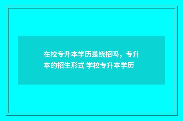 在校专升本学历是统招吗，专升本的招生形式 学校专升本学历