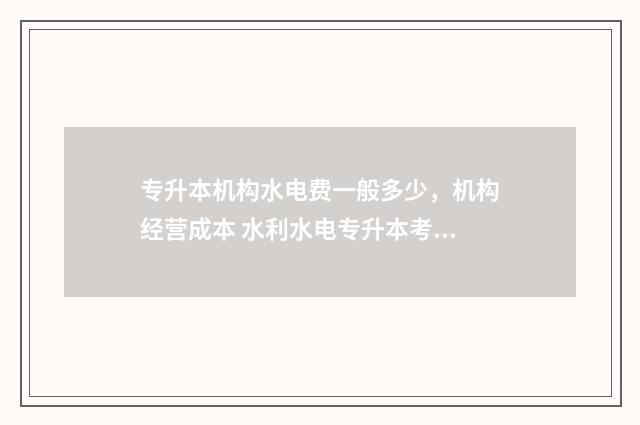 专升本机构水电费一般多少，机构经营成本 水利水电专升本考试科目