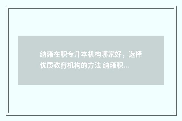 纳雍在职专升本机构哪家好，选择优质教育机构的方法 纳雍职业学校地址