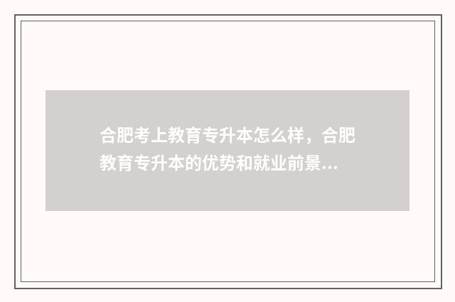 合肥考上教育专升本怎么样，合肥教育专升本的优势和就业前景 合肥考上教育专业的学校