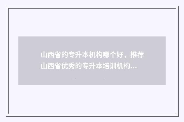 山西省的专升本机构哪个好，推荐山西省优秀的专升本培训机构 山西省的专升本分数啥时候公布
