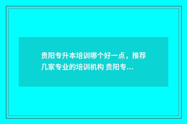 贵阳专升本培训哪个好一点，推荐几家专业的培训机构 贵阳专升本培训机构