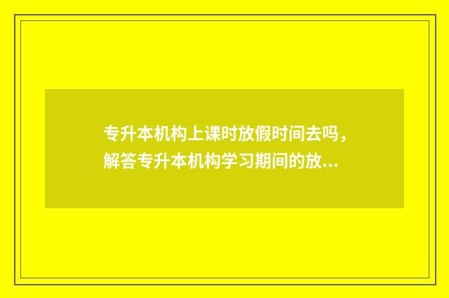 专升本机构上课时放假时间去吗，解答专升本机构学习期间的放假规定 专升本机构上课内容