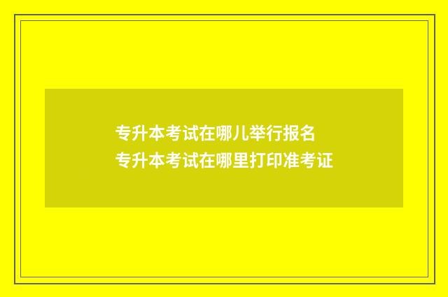 专升本考试在哪儿举行报名 专升本考试在哪里打印准考证