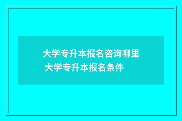 大学专升本报名咨询哪里 大学专升本报名条件