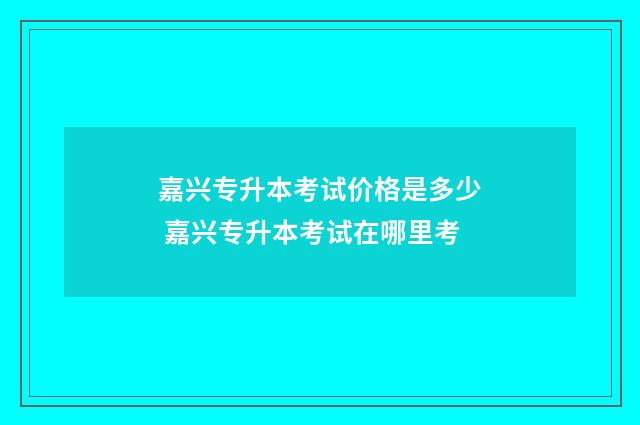 嘉兴专升本考试价格是多少 嘉兴专升本考试在哪里考