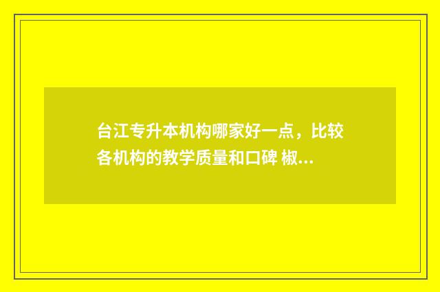 台江专升本机构哪家好一点，比较各机构的教学质量和口碑 椒江专升本机构