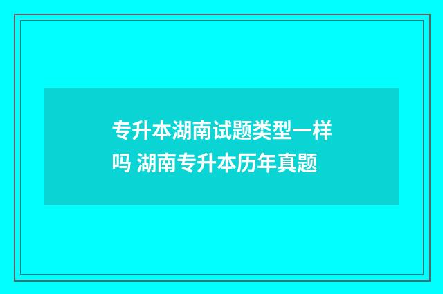 专升本湖南试题类型一样吗 湖南专升本历年真题