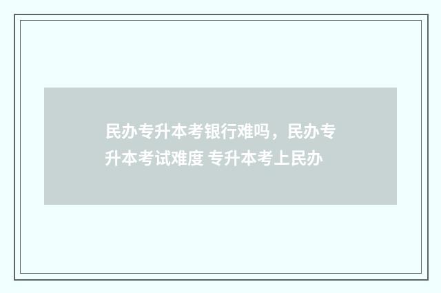 民办专升本考银行难吗，民办专升本考试难度 专升本考上民办