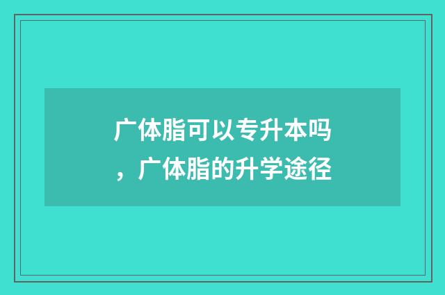 广体脂可以专升本吗，广体脂的升学途径