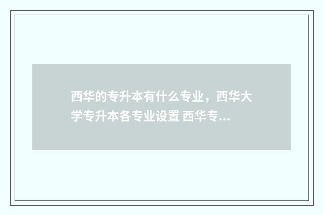 西华的专升本有什么专业，西华大学专升本各专业设置 西华专升本什么时候出录取名单