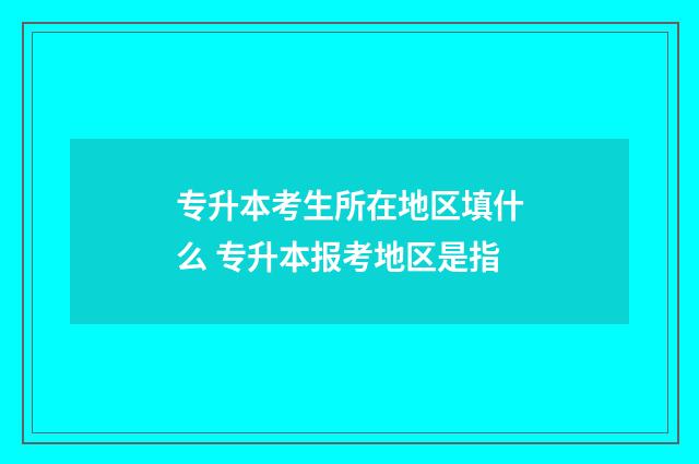 专升本考生所在地区填什么 专升本报考地区是指