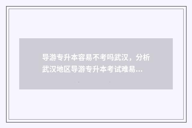 导游专升本容易不考吗武汉，分析武汉地区导游专升本考试难易程度 导游专升本可以升什么专业