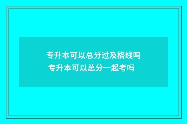 专升本可以总分过及格线吗 专升本可以总分一起考吗
