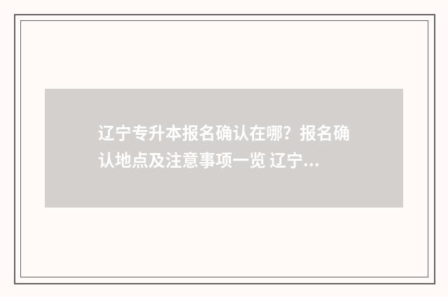 辽宁专升本报名确认在哪？报名确认地点及注意事项一览 辽宁专升本报名入口