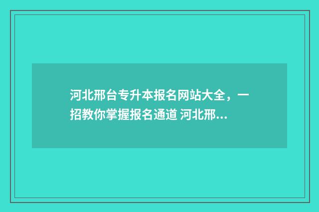 河北邢台专升本报名网站大全，一招教你掌握报名通道 河北邢台专升本成绩查询时间