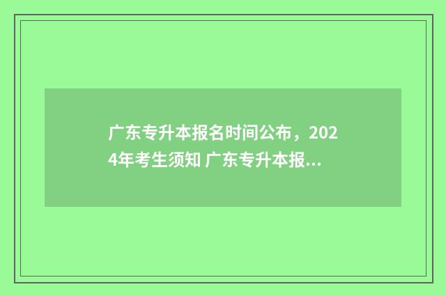 广东专升本报名时间公布，2024年考生须知 广东专升本报名时间2024