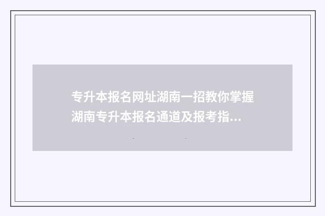 专升本报名网址湖南一招教你掌握湖南专升本报名通道及报考指南 专升本报名网址河南