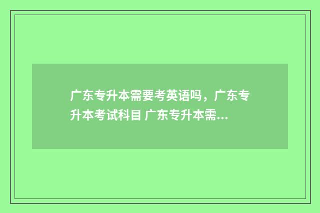 广东专升本需要考英语吗，广东专升本考试科目 广东专升本需要多少分