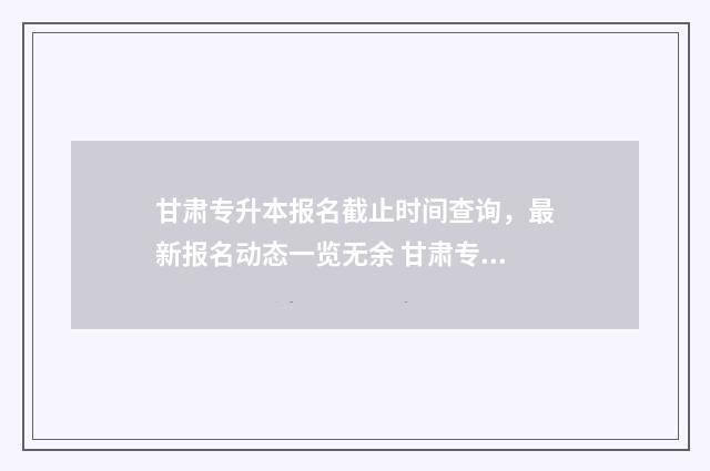 甘肃专升本报名截止时间查询，最新报名动态一览无余 甘肃专升本报名入口官网2024报名时间