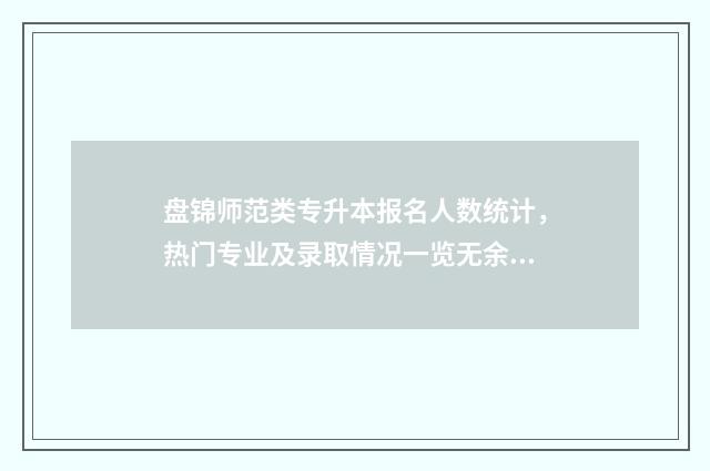 盘锦师范类专升本报名人数统计，热门专业及录取情况一览无余 盘锦专升本学校