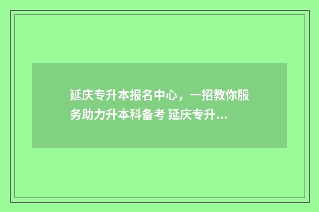 延庆专升本报名中心，一招教你服务助力升本科备考 延庆专升本报名条件