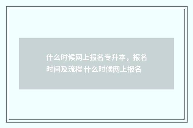 什么时候网上报名专升本，报名时间及流程 什么时候网上报名