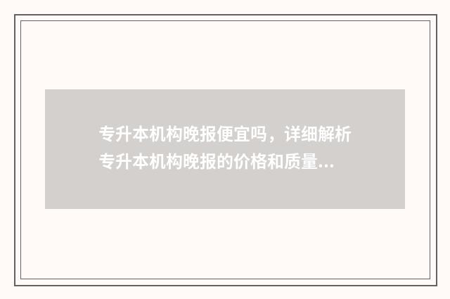 专升本机构晚报便宜吗，详细解析专升本机构晚报的价格和质量 专升本报班知乎