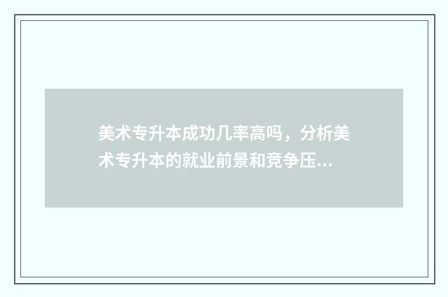 美术专升本成功几率高吗，分析美术专升本的就业前景和竞争压力 美术专升本成功率多少