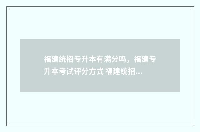 福建统招专升本有满分吗，福建专升本考试评分方式 福建统招专升本报名入口官网