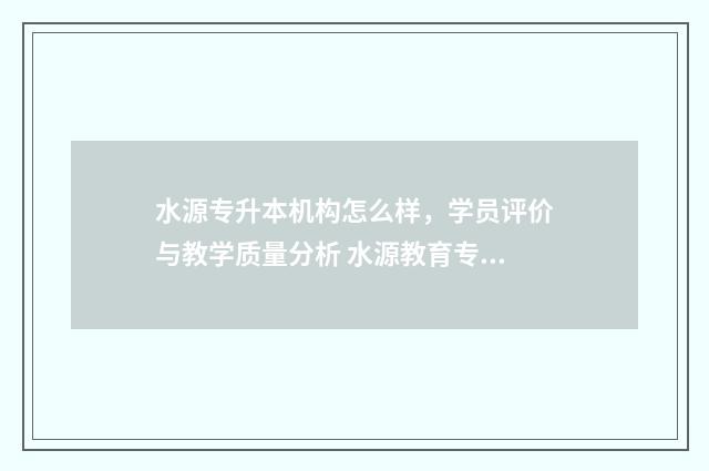 水源专升本机构怎么样，学员评价与教学质量分析 水源教育专升本