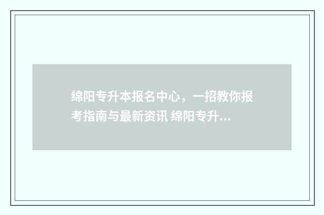 绵阳专升本报名中心，一招教你报考指南与最新资讯 绵阳专升本考试地点在哪里查