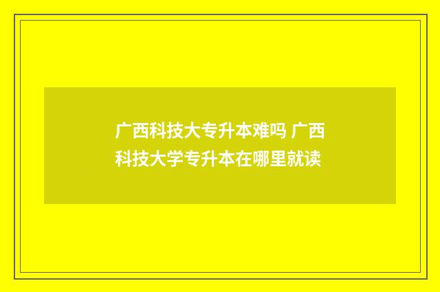 广西科技大专升本难吗 广西科技大学专升本在哪里就读
