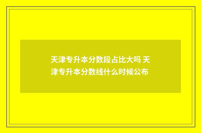 天津专升本分数段占比大吗 天津专升本分数线什么时候公布