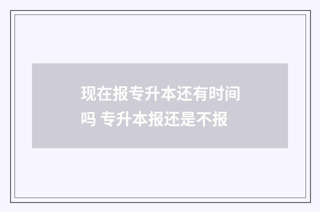 现在报专升本还有时间吗 专升本报还是不报