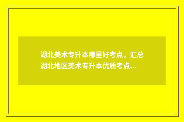 湖北美术专升本哪里好考点，汇总湖北地区美术专升本优质考点 湖北美术专升本考试科目