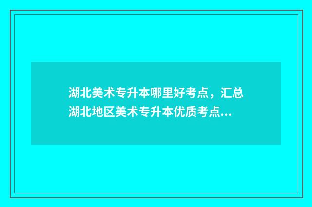 湖北美术专升本哪里好考点，汇总湖北地区美术专升本优质考点 湖北美术专升本考试科目