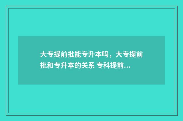 大专提前批能专升本吗，大专提前批和专升本的关系 专科提前批能不能专升本