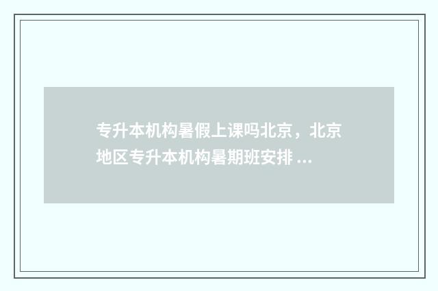 专升本机构暑假上课吗北京，北京地区专升本机构暑期班安排 专升本机构暑假可以去吗