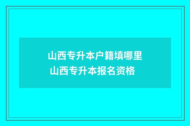 山西专升本户籍填哪里 山西专升本报名资格