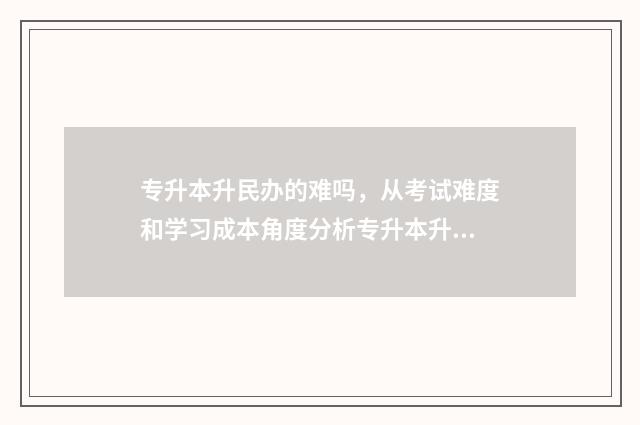 专升本升民办的难吗，从考试难度和学习成本角度分析专升本升民办的区别 专升本升民办的学校好吗
